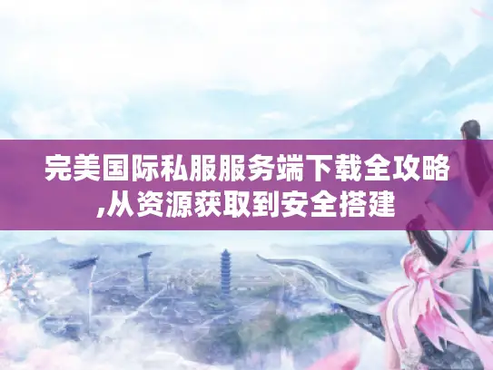 完美国际私服服务端下载全攻略,从资源获取到安全搭建 完美国际私服服务端下载全攻略,从资源获取到安全搭建