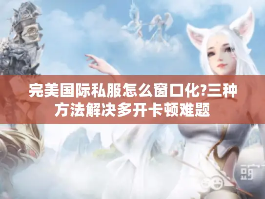 完美国际私服怎么窗口化?三种方法解决多开卡顿难题 完美国际私服怎么窗口化?三种方法解决多开卡顿难题