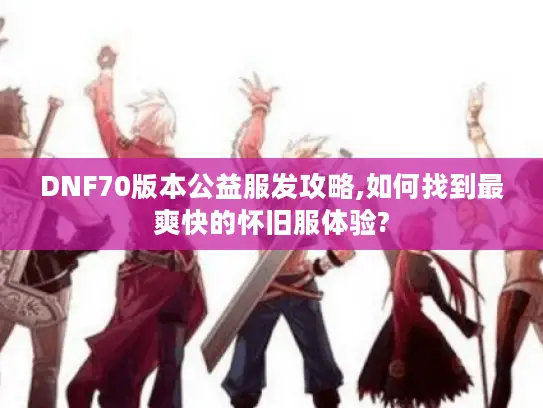 DNF70版本公益服发攻略,如何找到最爽快的怀旧服体验?