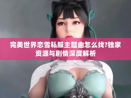 完美世界恋雪私服主题曲怎么找?独家资源与剧情深度解析