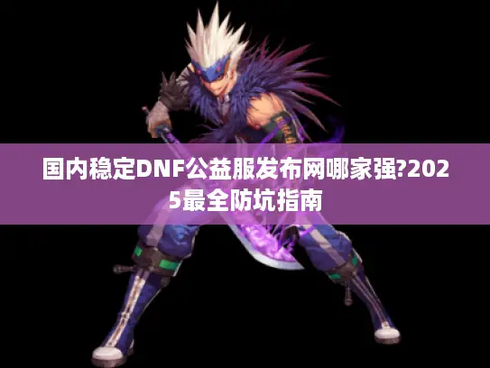 国内稳定DNF公益服发布网哪家强?2025最全防坑指南 国内稳定DNF公益服发布网哪家强?2025最全防坑指南