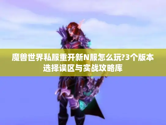魔兽世界私服重开新N服怎么玩?3个版本选择误区与实战攻略库 魔兽世界私服重开新N服怎么玩?3个版本选择误区与实战攻略库