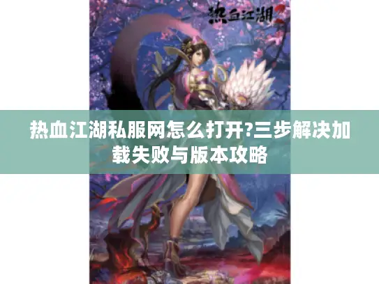 热血江湖私服网怎么打开?三步解决加载失败与版本攻略