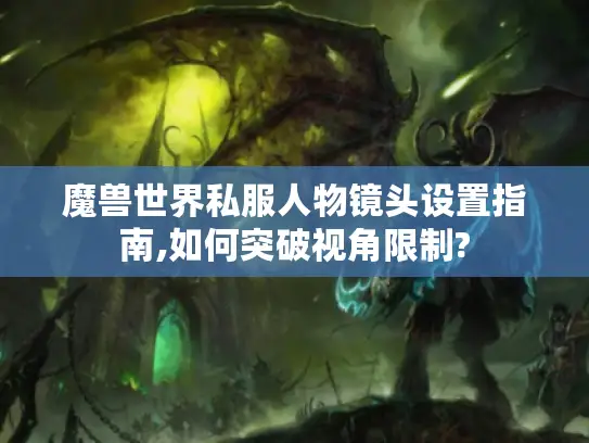 魔兽世界私服人物镜头设置指南,如何突破视角限制?