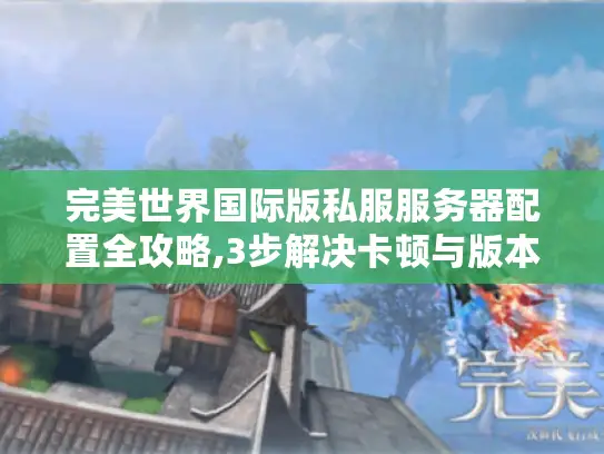 完美世界国际版私服服务器配置全攻略,3步解决卡顿与版本混乱