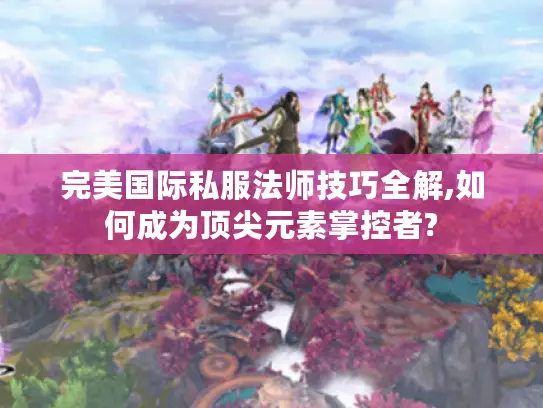 完美国际私服法师技巧全解,如何成为顶尖元素掌控者?