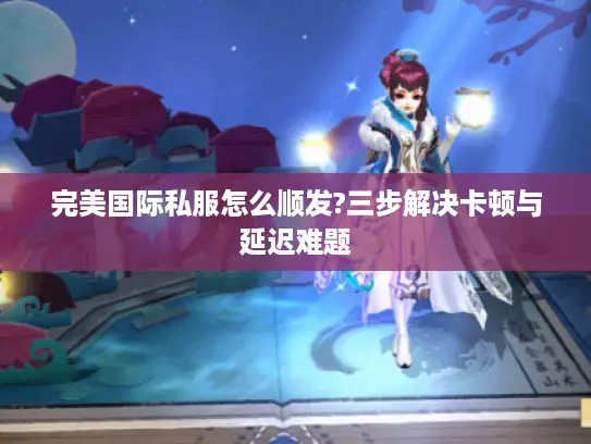 完美国际私服怎么顺发?三步解决卡顿与延迟难题