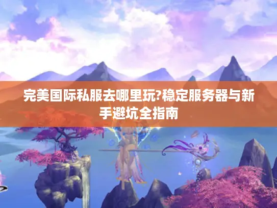 完美国际私服去哪里玩?稳定服务器与新手避坑全指南
