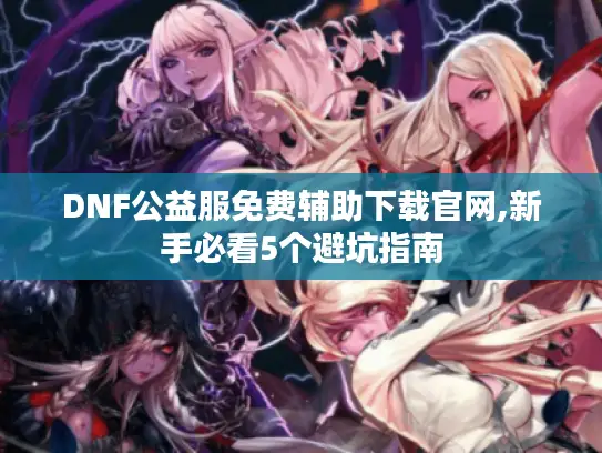 DNF公益服免费辅助下载官网,新手必看5个避坑指南 DNF公益服免费辅助下载官网,新手必看5个避坑指南