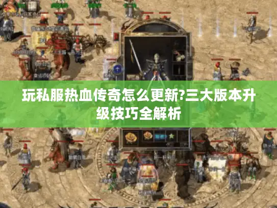 玩私服热血传奇怎么更新?三大版本升级技巧全解析