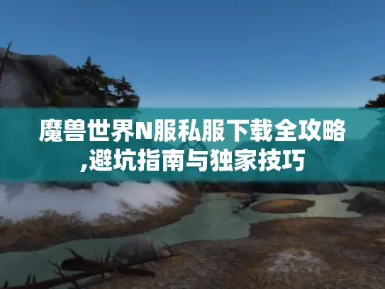 魔兽世界N服私服下载全攻略,避坑指南与独家技巧