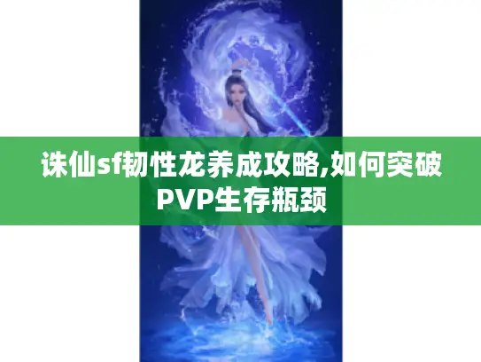 诛仙sf韧性龙养成攻略,如何突破PVP生存瓶颈