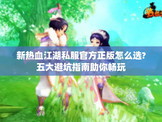 新热血江湖私服官方正版怎么选?五大避坑指南助你畅玩