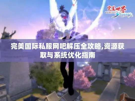 完美国际私服网吧解压全攻略,资源获取与系统优化指南