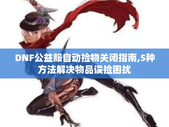 DNF公益服自动捡物关闭指南,5种方法解决物品误捡困扰