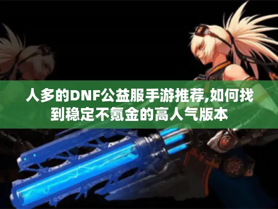 人多的DNF公益服手游推荐,如何找到稳定不氪金的高人气版本