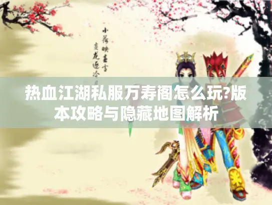 热血江湖私服万寿阁怎么玩?版本攻略与隐藏地图解析 热血江湖私服万寿阁怎么玩?版本攻略与隐藏地图解析