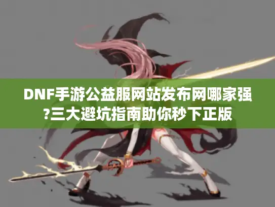 DNF手游公益服网站发布网哪家强?三大避坑指南助你秒下正版