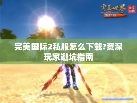 完美国际2私服怎么下载?资深玩家避坑指南