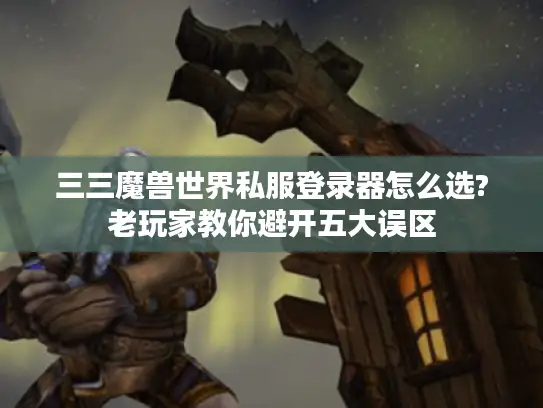 三三魔兽世界私服登录器怎么选?老玩家教你避开五大误区