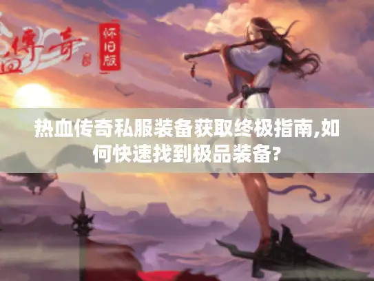 热血传奇私服装备获取终极指南,如何快速找到极品装备? 热血传奇私服装备获取终极指南,如何快速找到极品装备?