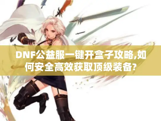 DNF公益服一键开盒子攻略,如何安全高效获取顶级装备?