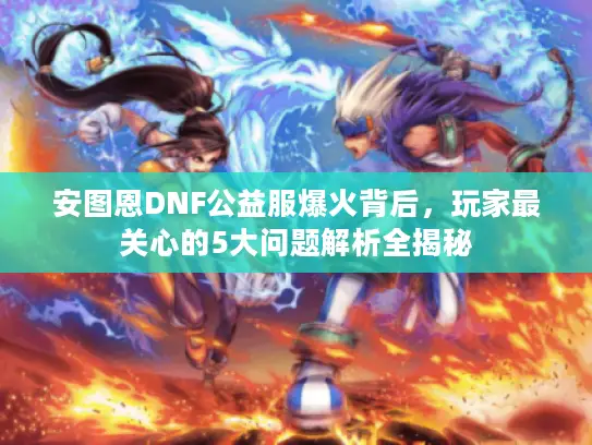 安图恩DNF公益服爆火背后,玩家最关心的5大问题解析全揭秘 安图恩DNF公益服爆火背后,玩家最关心的5大问题解析全揭秘