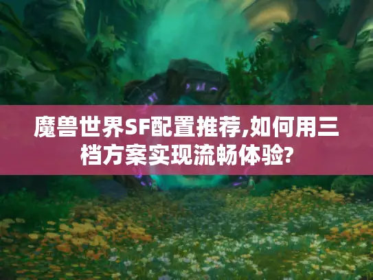 魔兽世界SF配置推荐,如何用三档方案实现流畅体验?