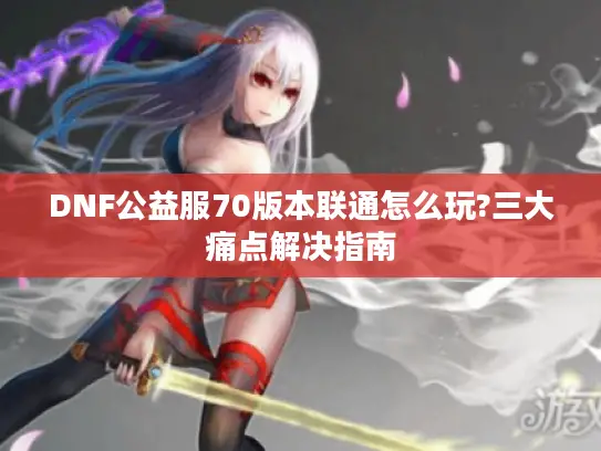 DNF公益服70版本联通怎么玩?三大痛点解决指南