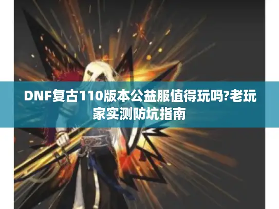 DNF复古110版本公益服值得玩吗?老玩家实测防坑指南 DNF复古110版本公益服值得玩吗?老玩家实测防坑指南