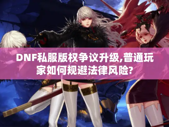 DNF私服版权争议升级,普通玩家如何规避法律风险?