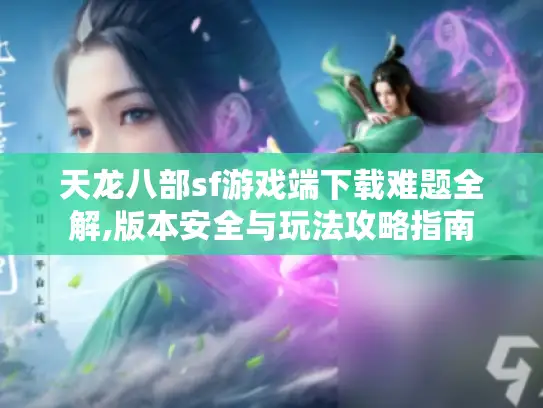 天龙八部sf游戏端下载难题全解,版本安全与玩法攻略指南