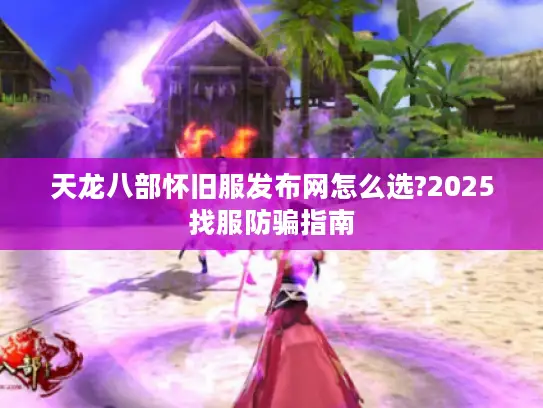 天龙八部怀旧服发布网怎么选?2025找服防骗指南