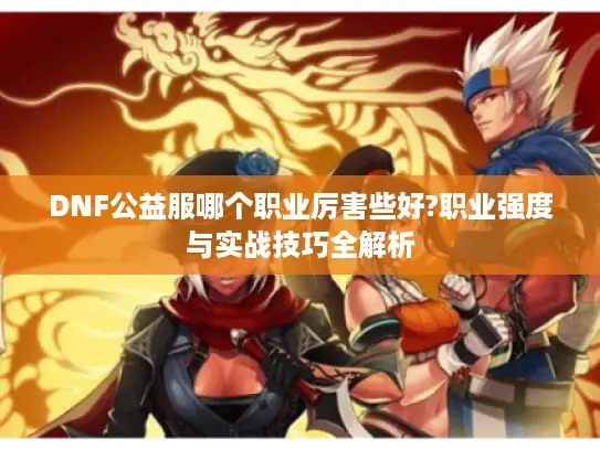 DNF公益服哪个职业厉害些好?职业强度与实战技巧全解析
