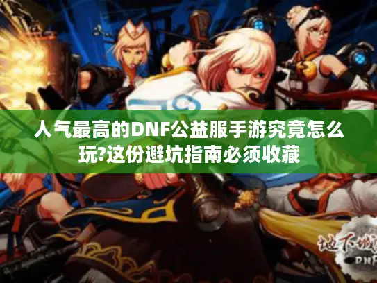 人气最高的DNF公益服手游究竟怎么玩?这份避坑指南必须收藏