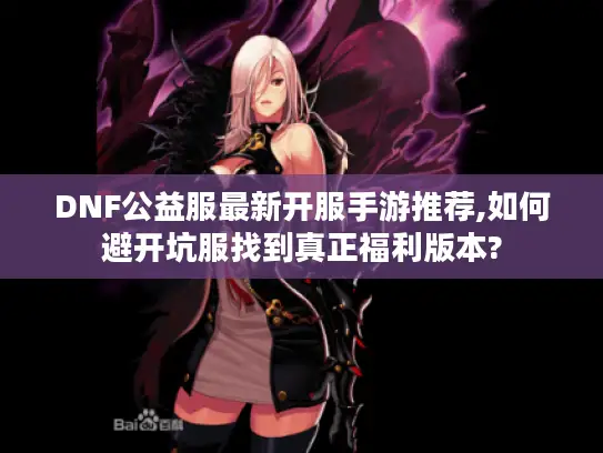 DNF公益服最新开服手游推荐,如何避开坑服找到真正福利版本? DNF公益服最新开服手游推荐,如何避开坑服找到真正福利版本?