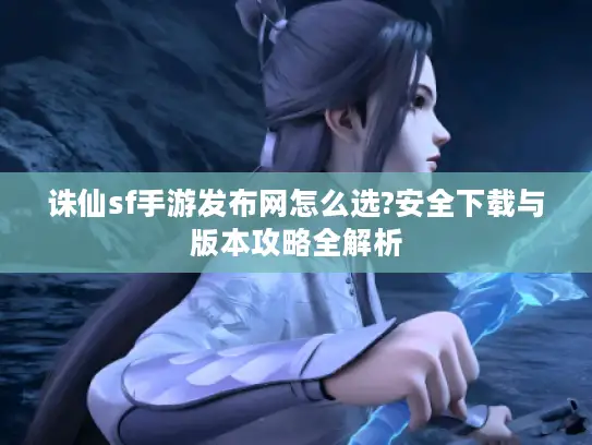 诛仙sf手游发布网怎么选?安全下载与版本攻略全解析