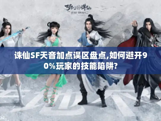 诛仙SF天音加点误区盘点,如何避开90%玩家的技能陷阱?
