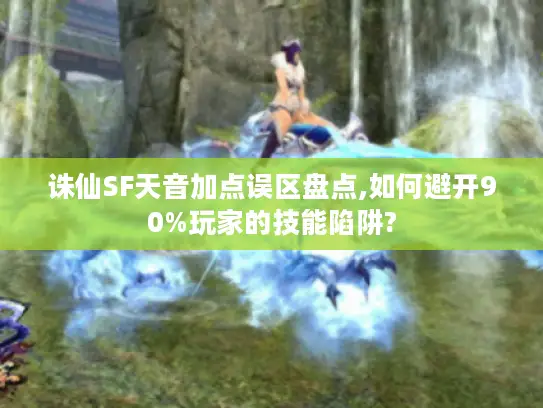 诛仙SF天音加点误区盘点,如何避开90%玩家的技能陷阱?