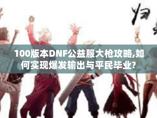 100版本DNF公益服大枪攻略,如何实现爆发输出与平民毕业?
