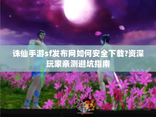 诛仙手游sf发布网如何安全下载?资深玩家亲测避坑指南