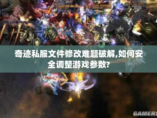 奇迹私服文件修改难题破解,如何安全调整游戏参数?