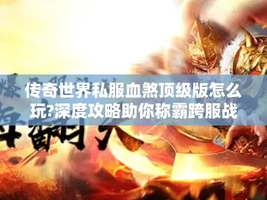 传奇世界私服血煞顶级版怎么玩?深度攻略助你称霸跨服战场