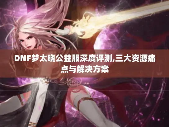 DNF梦太晓公益服深度评测,三大资源痛点与解决方案