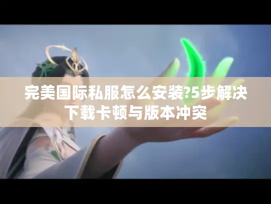 完美国际私服怎么安装?5步解决下载卡顿与版本冲突
