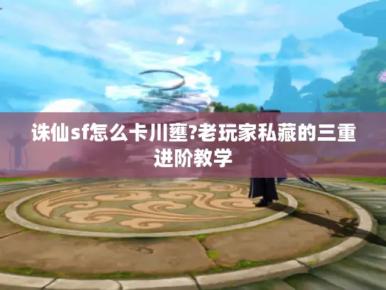 诛仙sf怎么卡川壅?老玩家私藏的三重进阶教学 诛仙sf怎么卡川壅?老玩家私藏的三重进阶教学