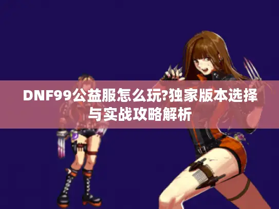 DNF99公益服怎么玩?独家版本选择与实战攻略解析