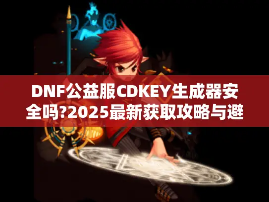DNF公益服CDKEY生成器安全吗?2025最新获取攻略与避坑指南 DNF公益服CDKEY生成器安全吗?2025最新获取攻略与避坑指南