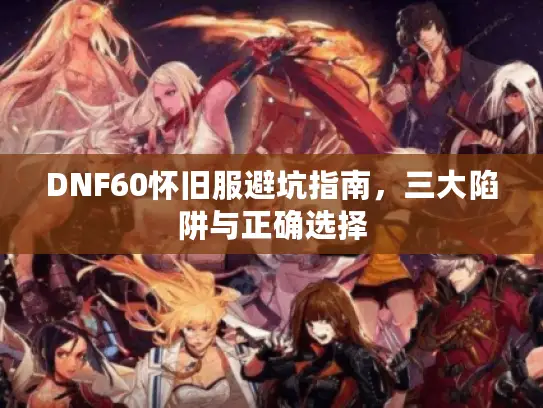 DNF60怀旧服避坑指南，三大陷阱与正确选择