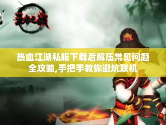 热血江湖私服下载后解压常见问题全攻略,手把手教你避坑联机